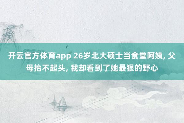 开云官方体育app 26岁北大硕士当食堂阿姨， 父母抬不起头， 我却看到了她最狠的野心