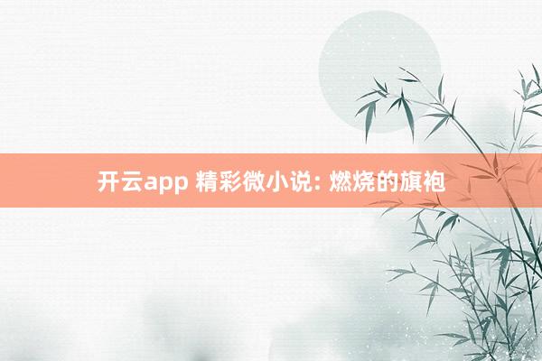 开云app 精彩微小说: 燃烧的旗袍