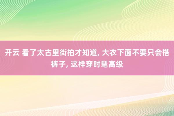 开云 看了太古里街拍才知道， 大衣下面不要只会搭裤子， 这样穿时髦高级