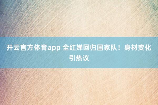 开云官方体育app 全红婵回归国家队！身材变化引热议