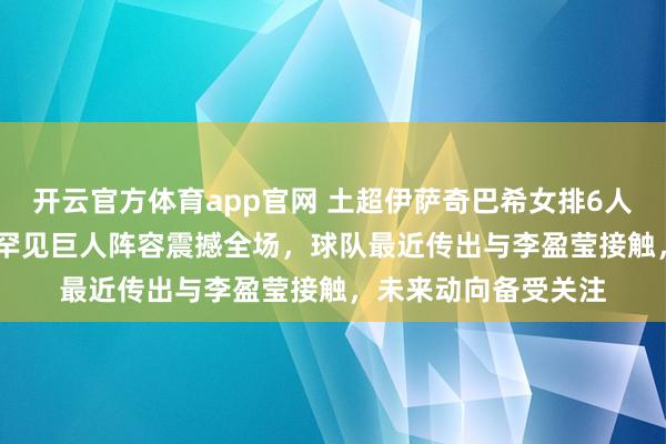 开云官方体育app官网 土超伊萨奇巴希女排6人身高超过195cm，罕见巨人阵容震撼全场，球队最近传出与李盈莹接触，未来动向备受关注