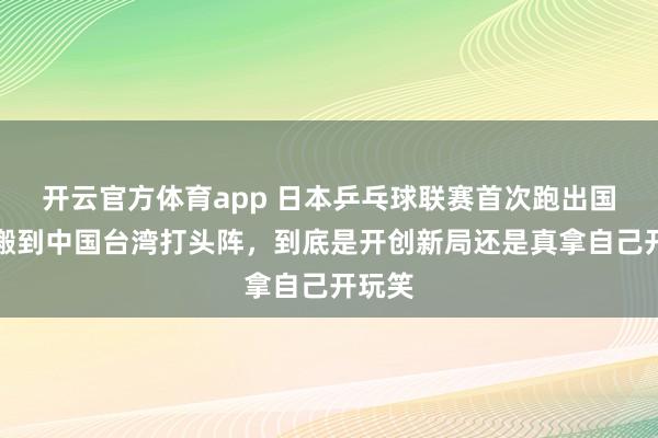 开云官方体育app 日本乒乓球联赛首次跑出国门，搬到中国台湾打头阵，到底是开创新局还是真拿自己开玩笑