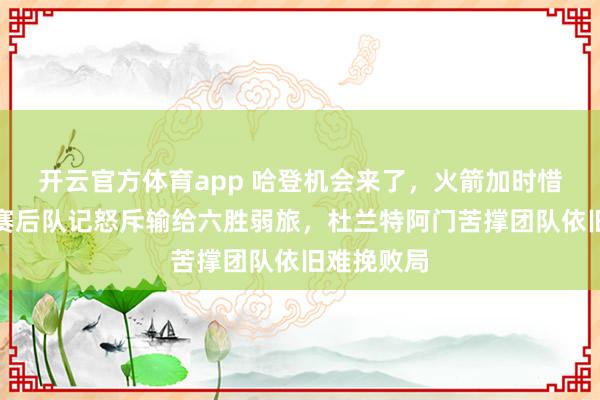开云官方体育app 哈登机会来了，火箭加时惜败国王，赛后队记怒斥输给六胜弱旅，杜兰特阿门苦撑团队依旧难挽败局