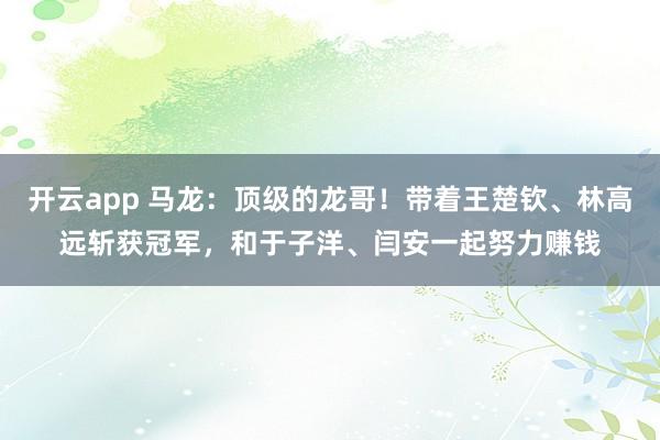 开云app 马龙：顶级的龙哥！带着王楚钦、林高远斩获冠军，和于子洋、闫安一起努力赚钱