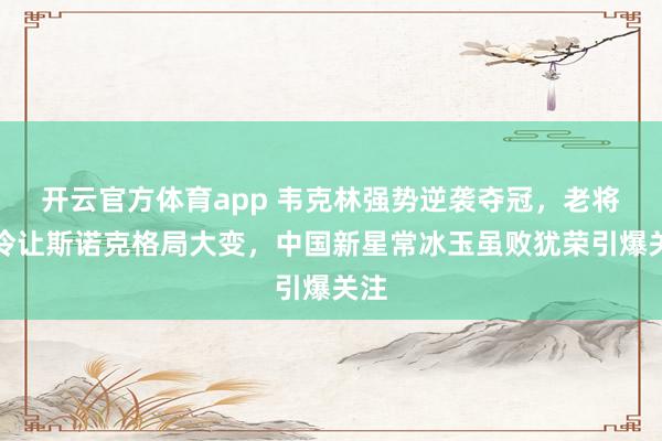 开云官方体育app 韦克林强势逆袭夺冠，老将爆冷让斯诺克格局大变，中国新星常冰玉虽败犹荣引爆关注