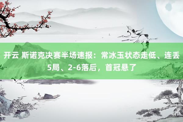 开云 斯诺克决赛半场速报：常冰玉状态走低、连丢5局、2-6落后，首冠悬了