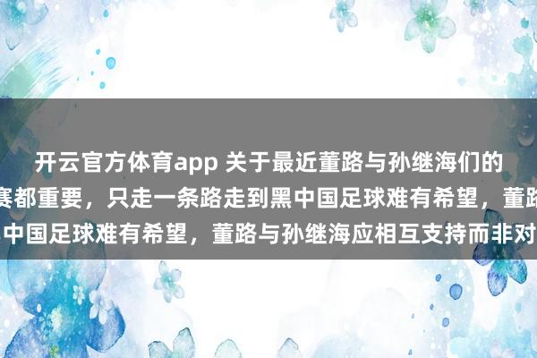 开云官方体育app 关于最近董路与孙继海们的青训之争，基本功和比赛都重要，只走一条路走到黑中国足球难有希望，董路与孙继海应相互支持而非对立