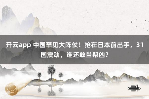 开云app 中国罕见大阵仗！抢在日本前出手，31国震动，谁还敢当帮凶？