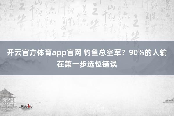 开云官方体育app官网 钓鱼总空军？90%的人输在第一步选位错误
