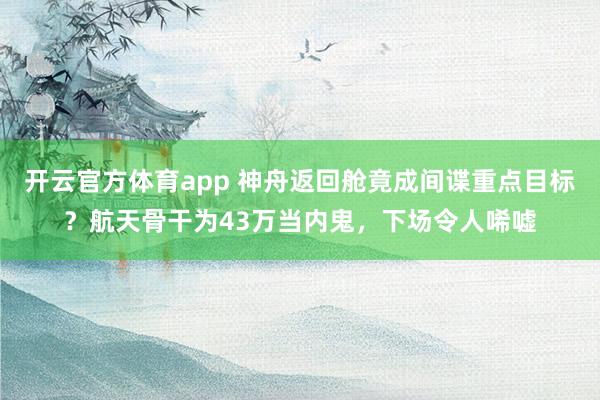 开云官方体育app 神舟返回舱竟成间谍重点目标？航天骨干为43万当内鬼，下场令人唏嘘