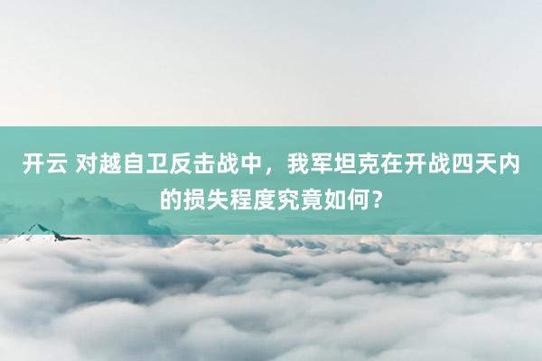 开云 对越自卫反击战中，我军坦克在开战四天内的损失程度究竟如何？