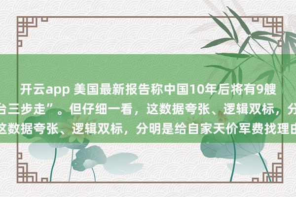 开云app 美国最新报告称中国10年后将有9艘航母，还详细列出了“攻台三步走”。但仔细一看，这数据夸张、逻辑双标，分明是给自家天价军费找理由