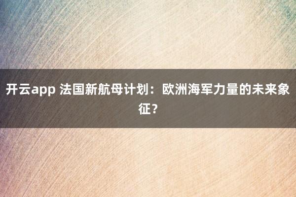 开云app 法国新航母计划：欧洲海军力量的未来象征？