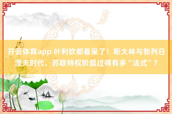 开云体育app 叶利钦都看呆了！斯大林与勃列日涅夫时代，苏联特权阶层过得有多“法式”？