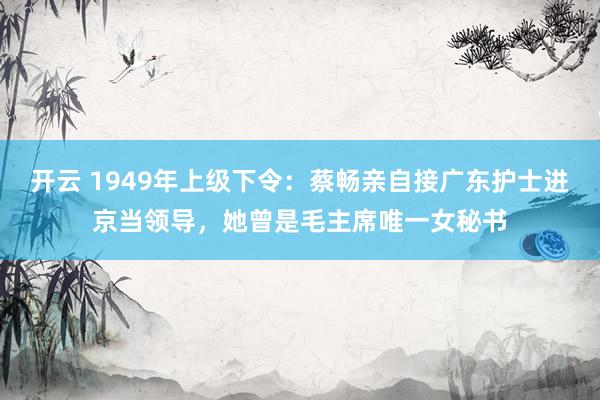 开云 1949年上级下令：蔡畅亲自接广东护士进京当领导，她曾是毛主席唯一女秘书