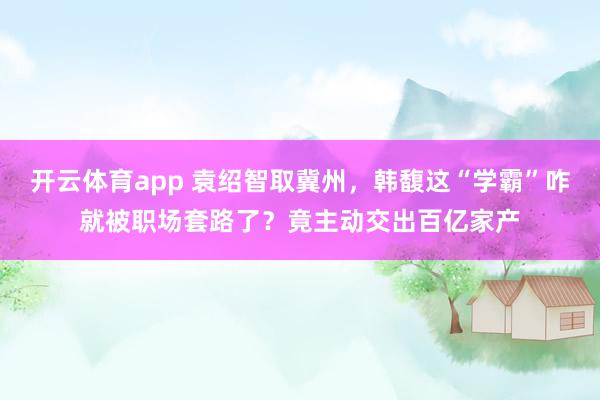 开云体育app 袁绍智取冀州，韩馥这“学霸”咋就被职场套路了？竟主动交出百亿家产