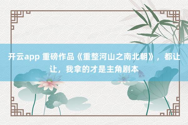 开云app 重磅作品《重整河山之南北朝》，都让让，我拿的才是主角剧本