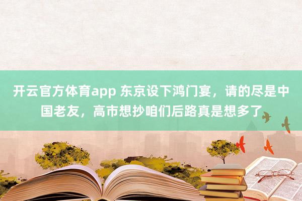 开云官方体育app 东京设下鸿门宴，请的尽是中国老友，高市想抄咱们后路真是想多了