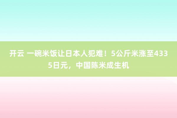 开云 一碗米饭让日本人犯难！5公斤米涨至4335日元，中国陈米成生机