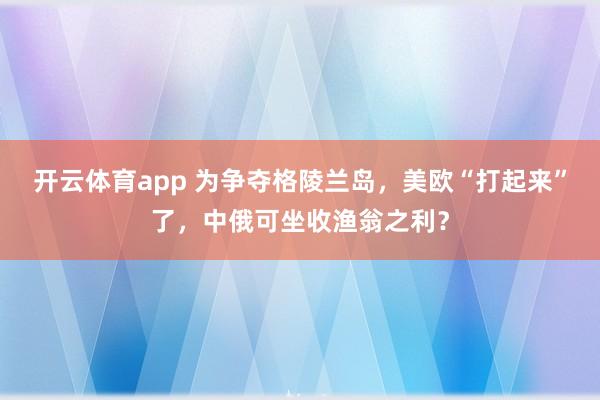 开云体育app 为争夺格陵兰岛，美欧“打起来”了，中俄可坐收渔翁之利？