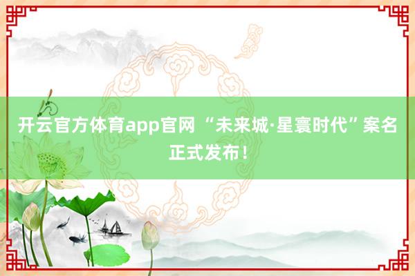开云官方体育app官网 “未来城·星寰时代”案名正式发布！