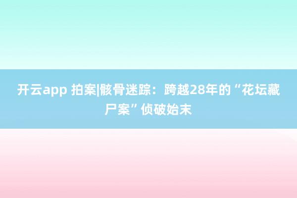 开云app 拍案|骸骨迷踪：跨越28年的“花坛藏尸案”侦破始末