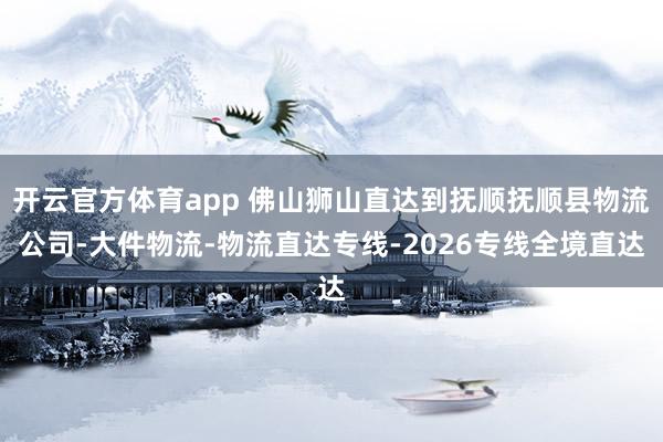 开云官方体育app 佛山狮山直达到抚顺抚顺县物流公司-大件物流-物流直达专线-2026专线全境直达