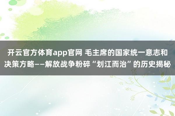 开云官方体育app官网 毛主席的国家统一意志和决策方略——解放战争粉碎“划江而治”的历史揭秘