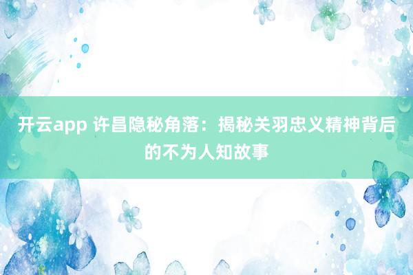 开云app 许昌隐秘角落：揭秘关羽忠义精神背后的不为人知故事