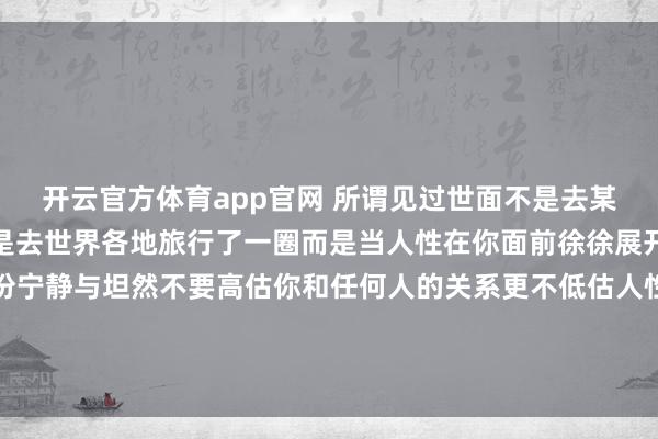 开云官方体育app官网 所谓见过世面不是去某个高级餐厅吃个饭也不是去世界各地旅行了一圈而是当人性在你面前徐徐展开的时候你能拥有的那份宁静与坦然不要高估你和任何人的关系更不低估人性的逐利规则做好自己，亲疏随缘时间会沉淀最真挚的感情风雨会考验最温暖的陪伴