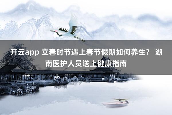 开云app 立春时节遇上春节假期如何养生？ 湖南医护人员送上健康指南