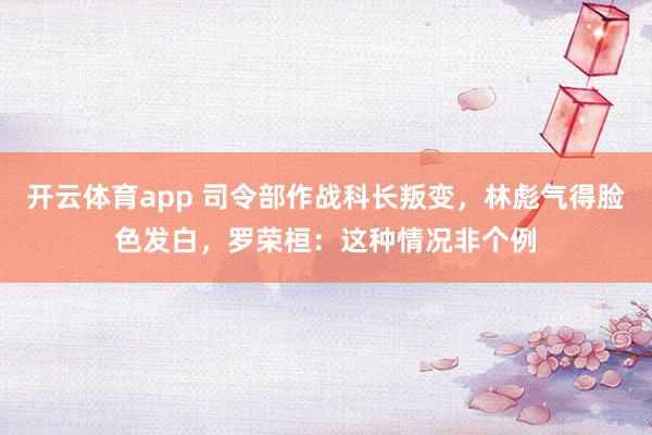 开云体育app 司令部作战科长叛变，林彪气得脸色发白，罗荣桓：这种情况非个例