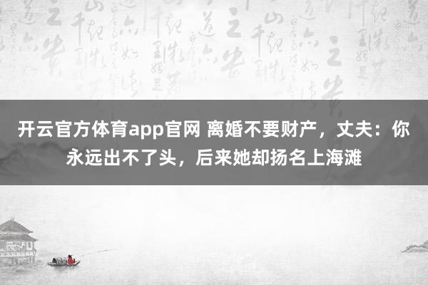 开云官方体育app官网 离婚不要财产，丈夫：你永远出不了头，后来她却扬名上海滩