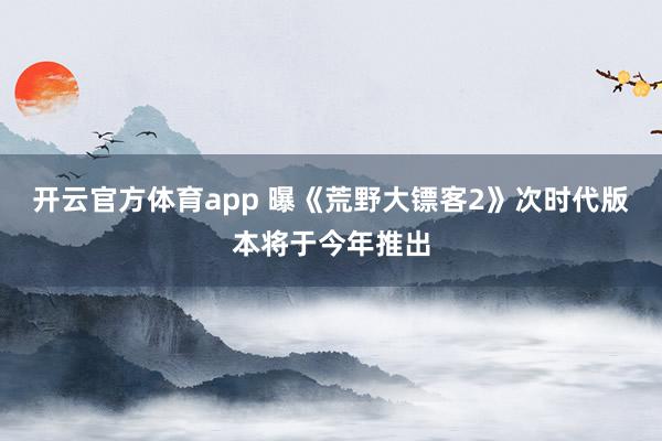 开云官方体育app 曝《荒野大镖客2》次时代版本将于今年推出