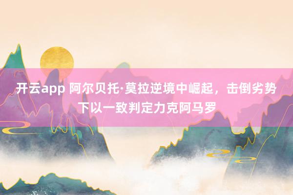 开云app 阿尔贝托·莫拉逆境中崛起，击倒劣势下以一致判定力克阿马罗