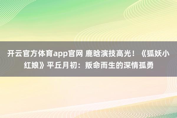开云官方体育app官网 鹿晗演技高光！《狐妖小红娘》平丘月初：叛命而生的深情孤勇