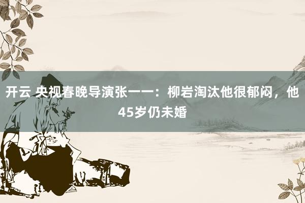 开云 央视春晚导演张一一：柳岩淘汰他很郁闷，他45岁仍未婚