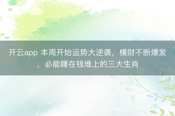 开云app 本周开始运势大逆袭，横财不断爆发，必能睡在钱堆上的三大生肖