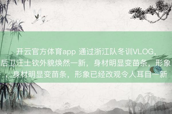 开云官方体育app 通过浙江队冬训VLOG，我们发现前U23主力左后卫汪士钦外貌焕然一新，身材明显变苗条，形象已经改观令人耳目一新