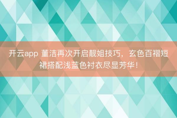开云app 董洁再次开启靓姐技巧，玄色百褶短裙搭配浅蓝色衬衣尽显芳华！