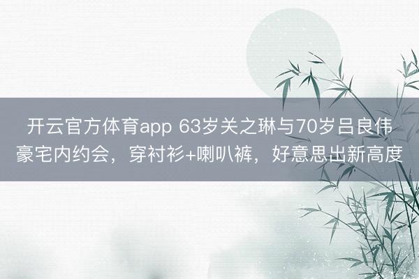 开云官方体育app 63岁关之琳与70岁吕良伟豪宅内约会,穿衬衫+喇叭裤,好意思出新高度