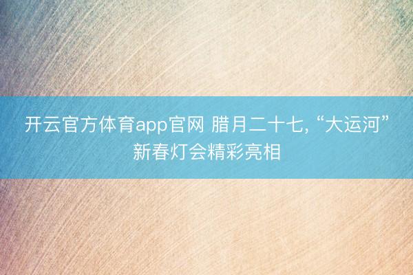 开云官方体育app官网 腊月二十七， “大运河”新春灯会精彩亮相