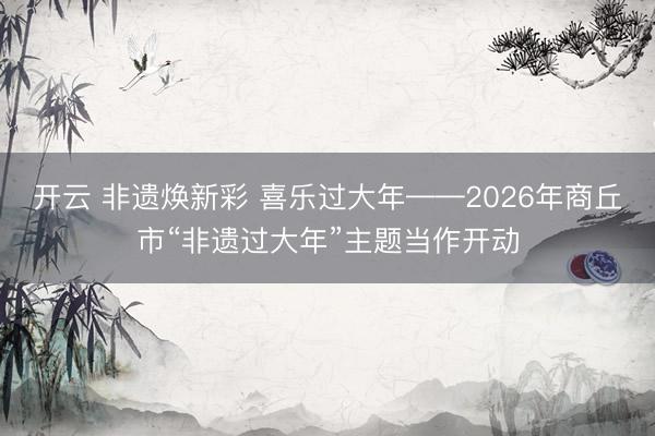 开云 非遗焕新彩 喜乐过大年——2026年商丘市“非遗过大年”主题当作开动