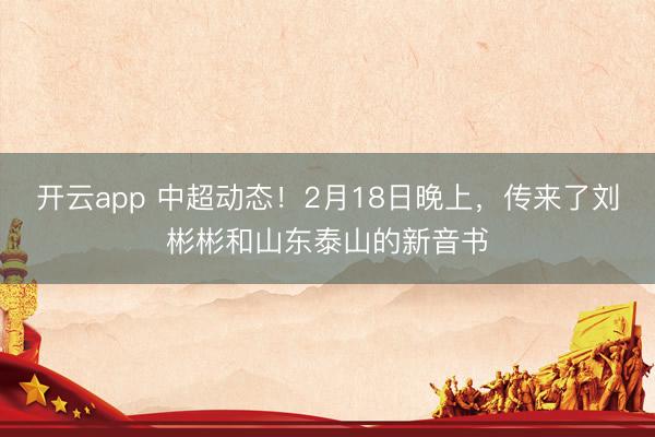 开云app 中超动态！2月18日晚上，传来了刘彬彬和山东泰山的新音书