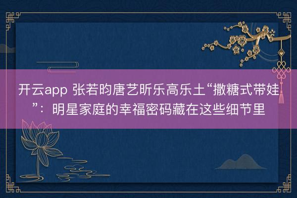 开云app 张若昀唐艺昕乐高乐土“撒糖式带娃”：明星家庭的幸福密码藏在这些细节里
