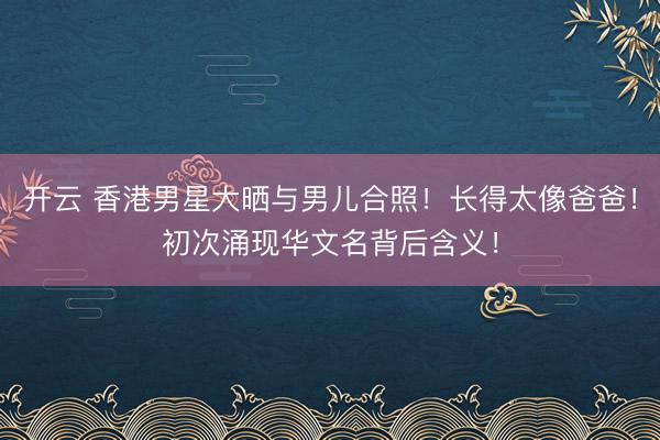 开云 香港男星大晒与男儿合照!长得太像爸爸!初次涌现华文名背后含义!