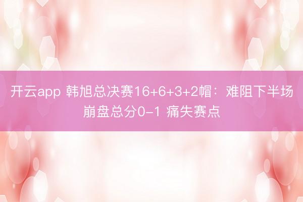 开云app 韩旭总决赛16+6+3+2帽:难阻下半场崩盘总分0-1 痛失赛点