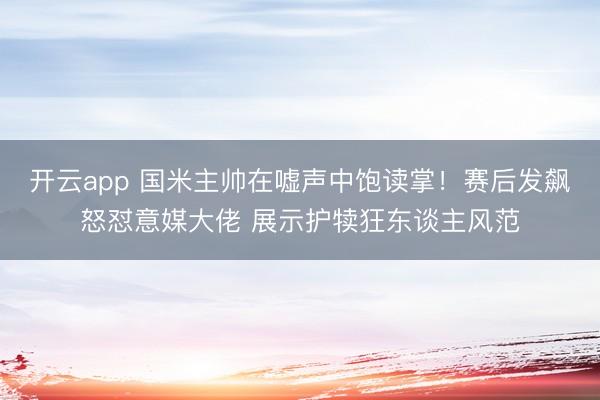 开云app 国米主帅在嘘声中饱读掌！赛后发飙怒怼意媒大佬 展示护犊狂东谈主风范