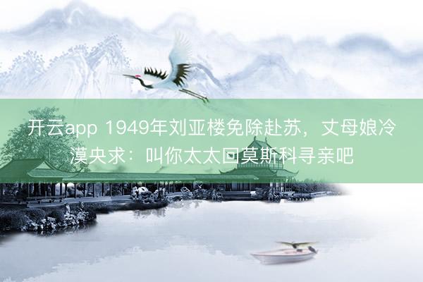 开云app 1949年刘亚楼免除赴苏，丈母娘冷漠央求：叫你太太回莫斯科寻亲吧