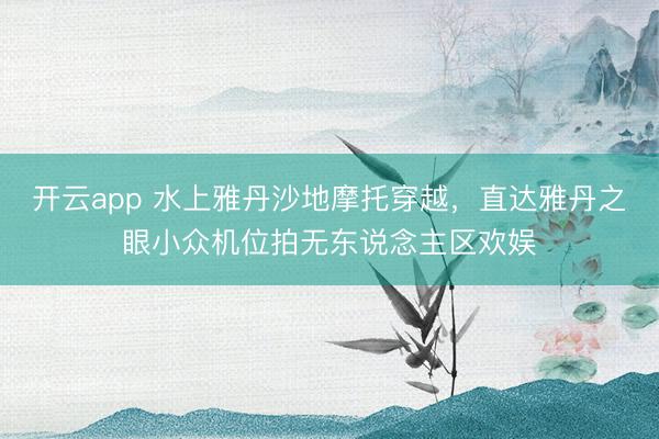 开云app 水上雅丹沙地摩托穿越,直达雅丹之眼小众机位拍无东说念主区欢娱
